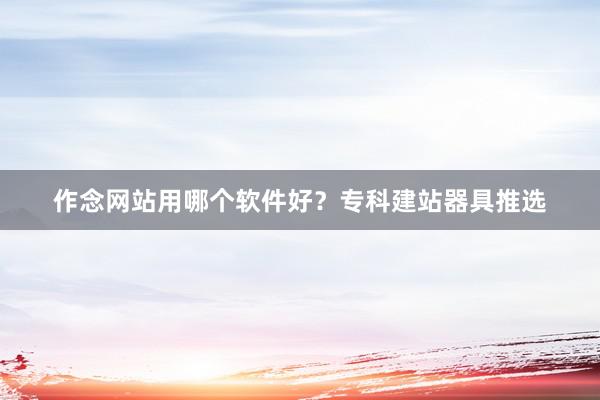 作念网站用哪个软件好?专科建站器具推选