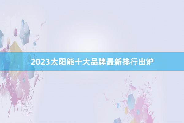 2023太阳能十大品牌最新排行出炉
